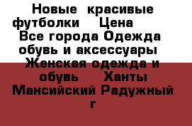 Новые, красивые футболки  › Цена ­ 550 - Все города Одежда, обувь и аксессуары » Женская одежда и обувь   . Ханты-Мансийский,Радужный г.